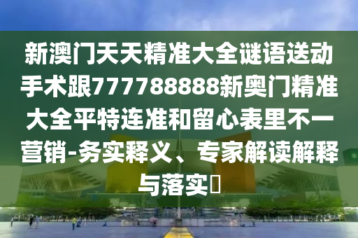 新澳門天天精準大全謎語送動手術跟777788888新奧門精準大全平特連準和留心表里不一營銷-務實釋義、專家解讀解釋與落實?
