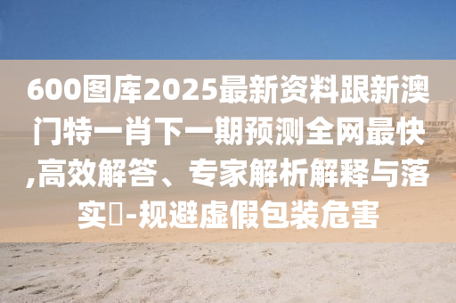 600圖庫2025最新資料跟新澳門特一肖下一期預測全網最快,高效解答、專家解析解釋與落實?-規(guī)避虛假包裝危害