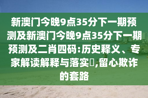 新澳門今晚9點35分下一期預(yù)測及新澳門今晚9點35分下一期預(yù)測及二肖四碼:歷史釋義、專家解讀解釋與落實?,留心欺詐的套路