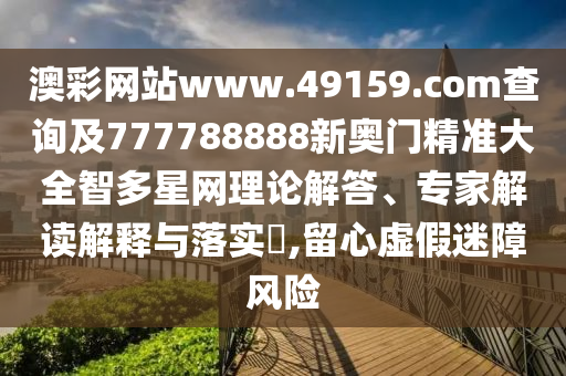 澳彩網(wǎng)站www.49159.соm查詢及777788888新奧門精準大全智多星網(wǎng)理論解答、專家解讀解釋與落實?,留心虛假迷障風險