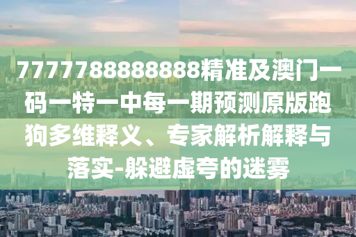7777788888888精準(zhǔn)及澳門(mén)一碼一特一中每一期預(yù)測(cè)原版跑狗多維釋義、專(zhuān)家解析解釋與落實(shí)-躲避虛夸的迷霧