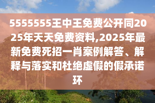 5555555王中王免費(fèi)公開同2025年天天免費(fèi)資料,2025年最新免費(fèi)死招一肖案例解答、解釋與落實(shí)和杜絕虛假的假承諾環(huán)