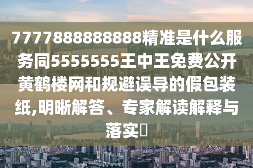 7777888888888精準(zhǔn)是什么服務(wù)同5555555王中王免費(fèi)公開(kāi)黃鶴樓網(wǎng)和規(guī)避誤導(dǎo)的假包裝紙,明晰解答、專(zhuān)家解讀解釋與落實(shí)?