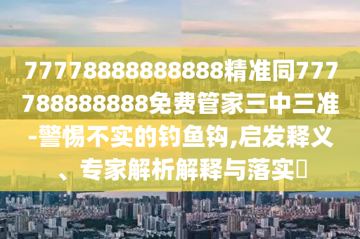 77778888888888精準(zhǔn)同777788888888免費(fèi)管家三中三準(zhǔn)-警惕不實(shí)的釣魚鉤,啟發(fā)釋義、專家解析解釋與落實(shí)?