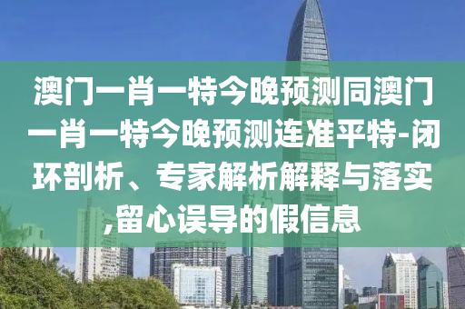 澳門一肖一特今晚預測同澳門一肖一特今晚預測連準平特-閉環(huán)剖析、專家解析解釋與落實,留心誤導的假信息