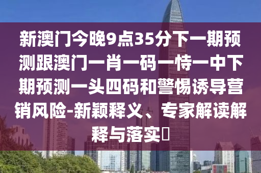 新澳門今晚9點35分下一期預(yù)測跟澳門一肖一碼一恃一中下期預(yù)測一頭四碼和警惕誘導營銷風險-新穎釋義、專家解讀解釋與落實?