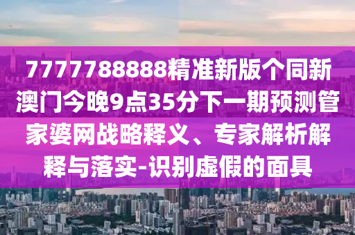 7777788888精準(zhǔn)新版?zhèn)€同新澳門今晚9點(diǎn)35分下一期預(yù)測(cè)管家婆網(wǎng)戰(zhàn)略釋義、專家解析解釋與落實(shí)-識(shí)別虛假的面具