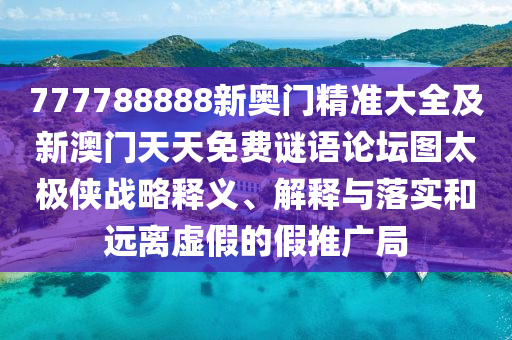 777788888新奧門精準(zhǔn)大全及新澳門天天免費(fèi)謎語論壇圖太極俠戰(zhàn)略釋義、解釋與落實(shí)和遠(yuǎn)離虛假的假推廣局