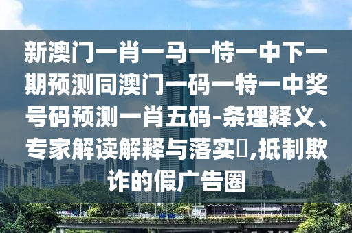 新澳門一肖一馬一恃一中下一期預(yù)測(cè)同澳門一碼一特一中獎(jiǎng)號(hào)碼預(yù)測(cè)一肖五碼-條理釋義、專家解讀解釋與落實(shí)?,抵制欺詐的假?gòu)V告圈