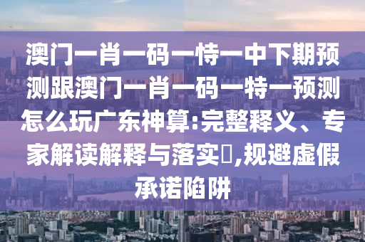 澳門一肖一碼一恃一中下期預(yù)測(cè)跟澳門一肖一碼一特一預(yù)測(cè)怎么玩廣東神算:完整釋義、專家解讀解釋與落實(shí)?,規(guī)避虛假承諾陷阱