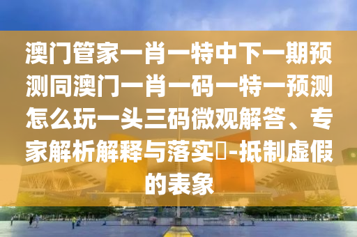 澳門管家一肖一特中下一期預(yù)測同澳門一肖一碼一特一預(yù)測怎么玩一頭三碼微觀解答、專家解析解釋與落實?-抵制虛假的表象