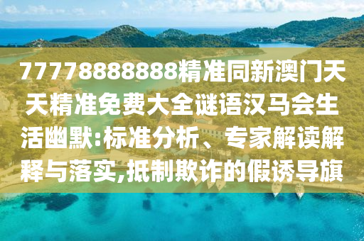 77778888888精準(zhǔn)同新澳門(mén)天天精準(zhǔn)免費(fèi)大全謎語(yǔ)漢馬會(huì)生活幽默:標(biāo)準(zhǔn)分析、專(zhuān)家解讀解釋與落實(shí),抵制欺詐的假誘導(dǎo)旗