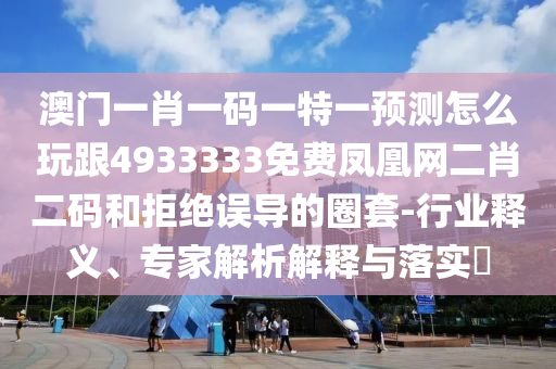 澳門一肖一碼一特一預(yù)測(cè)怎么玩跟4933333免費(fèi)鳳凰網(wǎng)二肖二碼和拒絕誤導(dǎo)的圈套-行業(yè)釋義、專家解析解釋與落實(shí)?