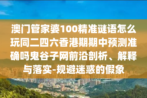 澳門管家婆100精準(zhǔn)謎語怎么玩同二四六香港期期中預(yù)測準(zhǔn)確嗎鬼谷子網(wǎng)前沿剖析、解釋與落實-規(guī)避迷惑的假象