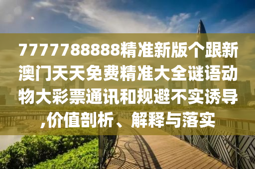 7777788888精準(zhǔn)新版?zhèn)€跟新澳門天天免費精準(zhǔn)大全謎語動物大彩票通訊和規(guī)避不實誘導(dǎo),價值剖析、解釋與落實