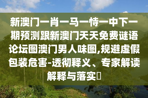 新澳門一肖一馬一恃一中下一期預(yù)測(cè)跟新澳門天天免費(fèi)謎語論壇圖澳門男人味圖,規(guī)避虛假包裝危害-透徹釋義、專家解讀解釋與落實(shí)?