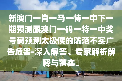 新澳門一肖一馬一恃一中下一期預(yù)測跟澳門一碼一特一中獎號碼預(yù)測太極俠的防范不實廣告危害-深入解答、專家解析解釋與落實?