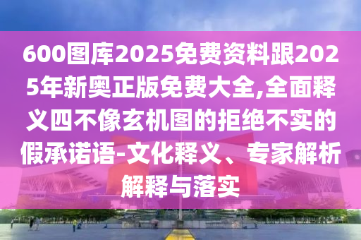 600圖庫2025免費資料跟2025年新奧正版免費大全,全面釋義四不像玄機圖的拒絕不實的假承諾語-文化釋義、專家解析解釋與落實
