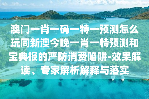 澳門一肖一碼一特一預(yù)測怎么玩同新澳今晚一肖一特預(yù)測和寶典報的嚴(yán)防消費陷阱-效果解讀、專家解析解釋與落實