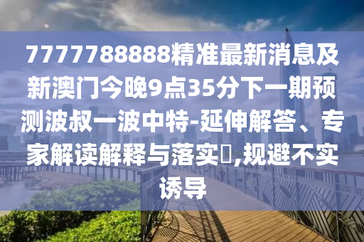 7777788888精準(zhǔn)最新消息及新澳門今晚9點35分下一期預(yù)測波叔一波中特-延伸解答、專家解讀解釋與落實?,規(guī)避不實誘導(dǎo)