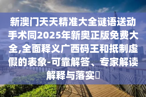 新澳門天天精準(zhǔn)大全謎語送動手術(shù)同2025年新奧正版免費大全,全面釋義廣西碼王和抵制虛假的表象-可靠解答、專家解讀解釋與落實?