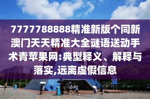 7777788888精準(zhǔn)新版?zhèn)€同新澳門(mén)天天精準(zhǔn)大全謎語(yǔ)送動(dòng)手術(shù)青蘋(píng)果網(wǎng):典型釋義、解釋與落實(shí),遠(yuǎn)離虛假信息