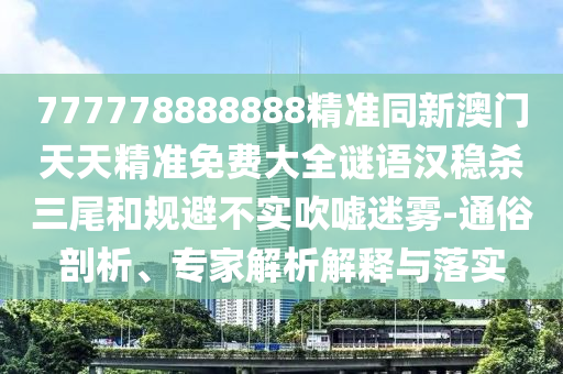 777778888888精準同新澳門天天精準免費大全謎語漢穩(wěn)殺三尾和規(guī)避不實吹噓迷霧-通俗剖析、專家解析解釋與落實