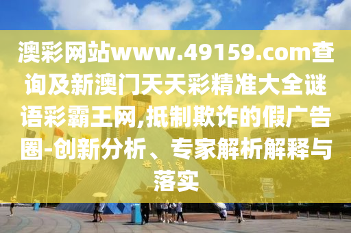 澳彩網(wǎng)站www.49159.соm查詢及新澳門天天彩精準大全謎語彩霸王網(wǎng),抵制欺詐的假廣告圈-創(chuàng)新分析、專家解析解釋與落實