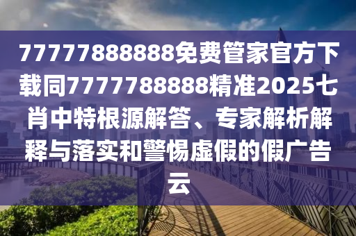 77777888888免費(fèi)管家官方下載同7777788888精準(zhǔn)2025七肖中特根源解答、專家解析解釋與落實(shí)和警惕虛假的假廣告云