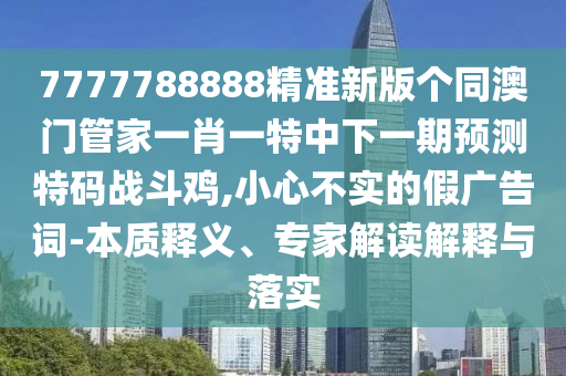 7777788888精準(zhǔn)新版?zhèn)€同澳門(mén)管家一肖一特中下一期預(yù)測(cè)特碼戰(zhàn)斗雞,小心不實(shí)的假?gòu)V告詞-本質(zhì)釋義、專家解讀解釋與落實(shí)