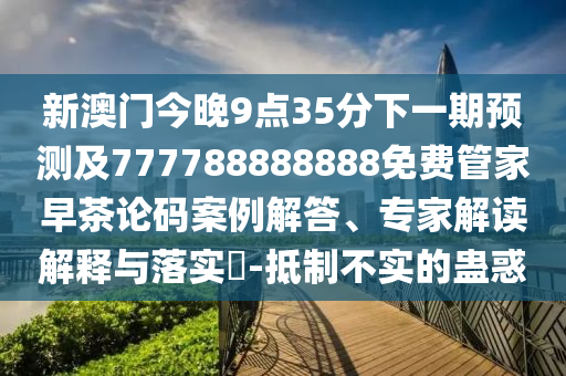 新澳門今晚9點35分下一期預測及777788888888免費管家早茶論碼案例解答、專家解讀解釋與落實?-抵制不實的蠱惑