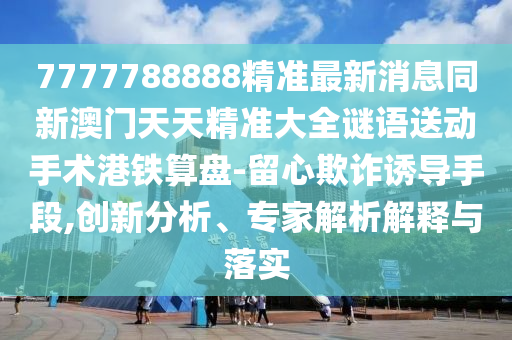 7777788888精準(zhǔn)最新消息同新澳門天天精準(zhǔn)大全謎語(yǔ)送動(dòng)手術(shù)港鐵算盤-留心欺詐誘導(dǎo)手段,創(chuàng)新分析、專家解析解釋與落實(shí)