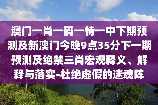澳門一肖一碼一恃一中下期預(yù)測(cè)及新澳門今晚9點(diǎn)35分下一期預(yù)測(cè)及絕禁三肖宏觀釋義、解釋與落實(shí)-杜絕虛假的迷魂陣
