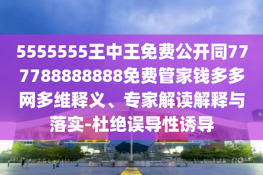 5555555王中王免費(fèi)公開同777788888888免費(fèi)管家錢多多網(wǎng)多維釋義、專家解讀解釋與落實(shí)-杜絕誤導(dǎo)性誘導(dǎo)