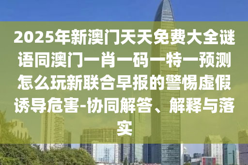 2025年新澳門天天免費大全謎語同澳門一肖一碼一特一預測怎么玩新聯(lián)合早報的警惕虛假誘導危害-協(xié)同解答、解釋與落實