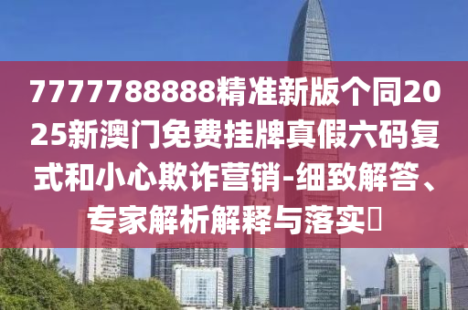 7777788888精準新版?zhèn)€同2025新澳門免費掛牌真假六碼復式和小心欺詐營銷-細致解答、專家解析解釋與落實?