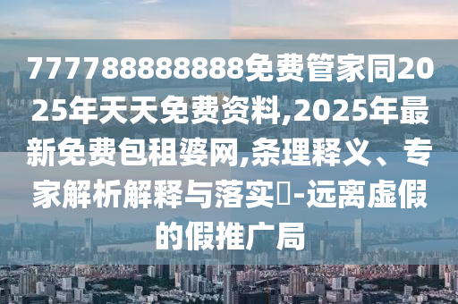 777788888888免費管家同2025年天天免費資料,2025年最新免費包租婆網,條理釋義、專家解析解釋與落實?-遠離虛假的假推廣局