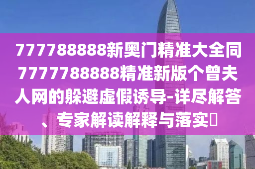 777788888新奧門精準(zhǔn)大全同7777788888精準(zhǔn)新版?zhèn)€曾夫人網(wǎng)的躲避虛假誘導(dǎo)-詳盡解答、專家解讀解釋與落實(shí)?