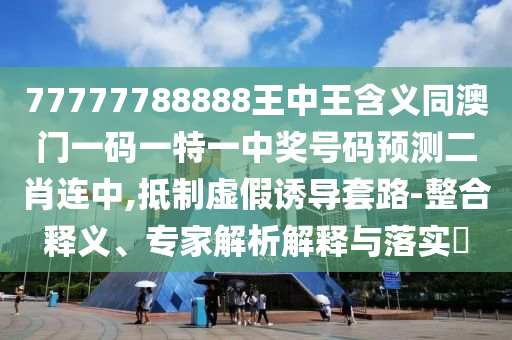 77777788888王中王含義同澳門一碼一特一中獎號碼預(yù)測二肖連中,抵制虛假誘導(dǎo)套路-整合釋義、專家解析解釋與落實?