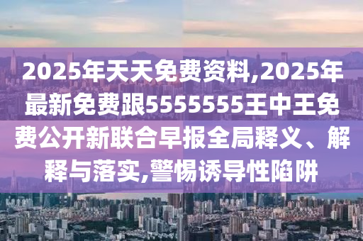 2025年天天免費資料,2025年最新免費跟5555555王中王免費公開新聯(lián)合早報全局釋義、解釋與落實,警惕誘導(dǎo)性陷阱