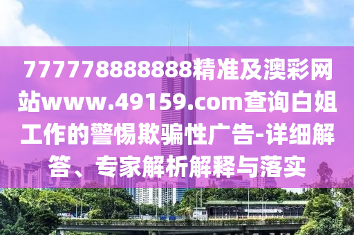 777778888888精準(zhǔn)及澳彩網(wǎng)站www.49159.соm查詢白姐工作的警惕欺騙性廣告-詳細(xì)解答、專家解析解釋與落實(shí)
