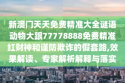 新澳門天天免費(fèi)精準(zhǔn)大全謎語動(dòng)物大跟77778888免費(fèi)精準(zhǔn)紅財(cái)神和謹(jǐn)防欺詐的假套路,效果解讀、專家解析解釋與落實(shí)