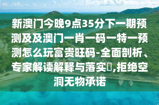 新澳門(mén)今晚9點(diǎn)35分下一期預(yù)測(cè)及及澳門(mén)一肖一碼一特一預(yù)測(cè)怎么玩富貴旺碼-全面剖析、專(zhuān)家解讀解釋與落實(shí)?,拒絕空洞無(wú)物承諾