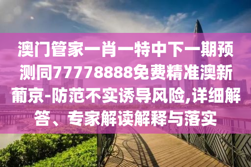 澳門管家一肖一特中下一期預(yù)測(cè)同77778888免費(fèi)精準(zhǔn)澳新葡京-防范不實(shí)誘導(dǎo)風(fēng)險(xiǎn),詳細(xì)解答、專家解讀解釋與落實(shí)