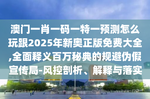 澳門一肖一碼一特一預(yù)測怎么玩跟2025年新奧正版免費(fèi)大全,全面釋義百萬秘典的規(guī)避偽假宣傳局-風(fēng)控剖析、解釋與落實(shí)