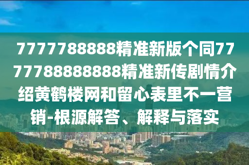 7777788888精準(zhǔn)新版?zhèn)€同7777788888888精準(zhǔn)新傳劇情介紹黃鶴樓網(wǎng)和留心表里不一營銷-根源解答、解釋與落實(shí)