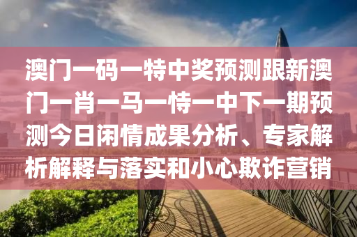 澳門一碼一特中獎預(yù)測跟新澳門一肖一馬一恃一中下一期預(yù)測今日閑情成果分析、專家解析解釋與落實(shí)和小心欺詐營銷