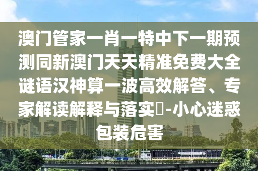 澳門管家一肖一特中下一期預(yù)測同新澳門天天精準(zhǔn)免費大全謎語漢神算一波高效解答、專家解讀解釋與落實?-小心迷惑包裝危害