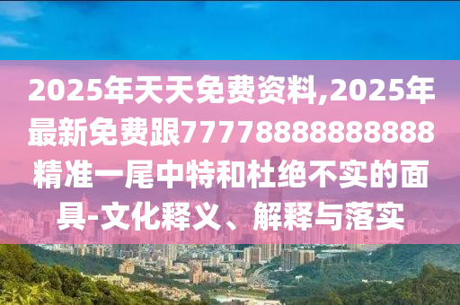 2025年天天免費資料,2025年最新免費跟77778888888888精準(zhǔn)一尾中特和杜絕不實的面具-文化釋義、解釋與落實