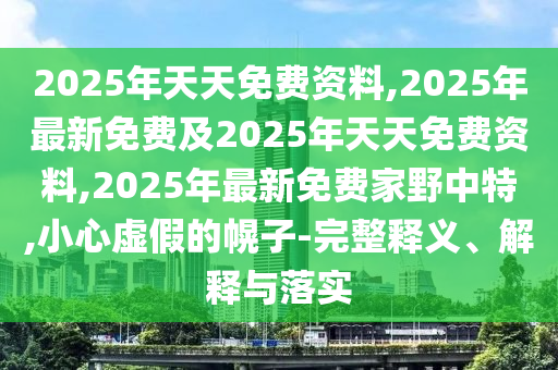 2025年天天免費資料,2025年最新免費及2025年天天免費資料,2025年最新免費家野中特,小心虛假的幌子-完整釋義、解釋與落實